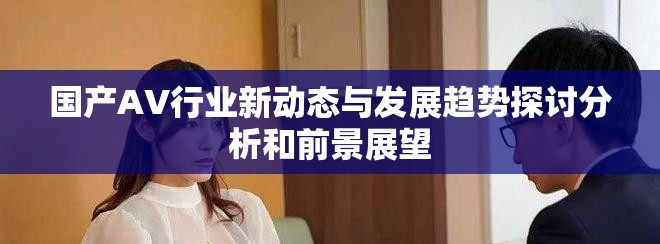 國產(chǎn)AV行業(yè)新動態(tài)與發(fā)展趨勢探討分析和前景展望