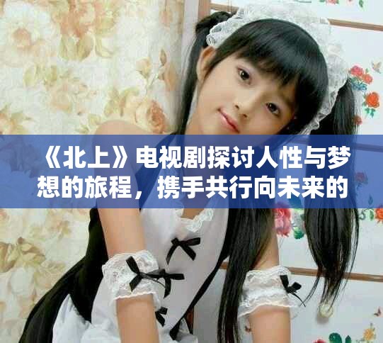 《北上》電視劇探討人性與夢(mèng)想的旅程，攜手共行向未來(lái)的希望