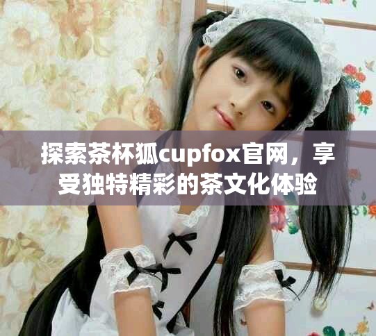 探索茶杯狐cupfox官網(wǎng)，享受獨特精彩的茶文化體驗