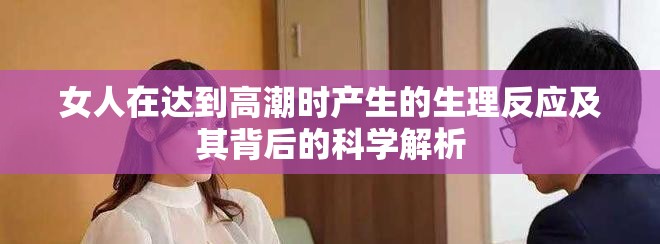 女人在達(dá)到高潮時產(chǎn)生的生理反應(yīng)及其背后的科學(xué)解析