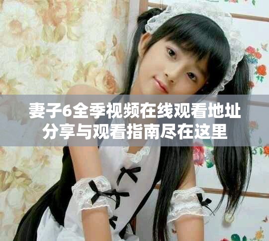 妻子6全季視頻在線觀看地址分享與觀看指南盡在這里