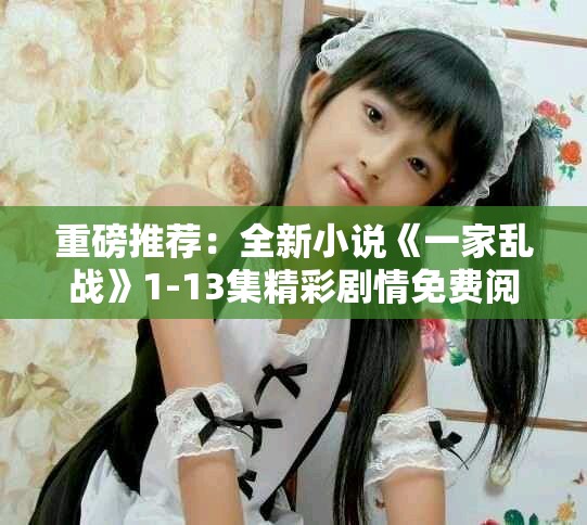 重磅推薦：全新小說《一家亂戰(zhàn)》1-13集精彩劇情免費閱覽！
