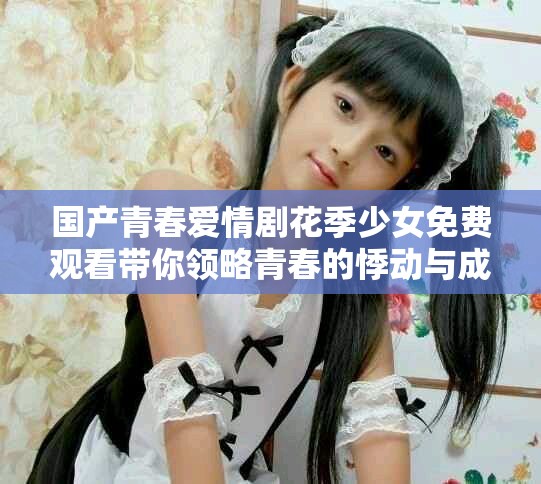 國產(chǎn)青春愛情劇花季少女免費(fèi)觀看帶你領(lǐng)略青春的悸動(dòng)與成長