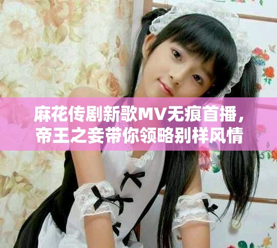 麻花傳劇新歌MV無(wú)痕首播，帝王之妾帶你領(lǐng)略別樣風(fēng)情