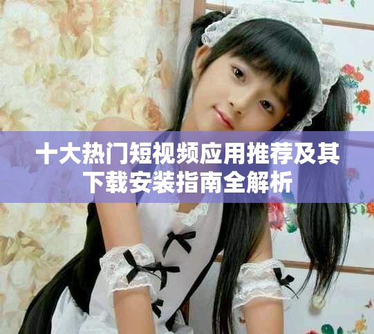 十大熱門(mén)短視頻應(yīng)用推薦及其下載安裝指南全解析