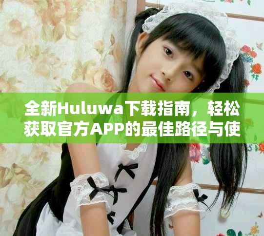 全新Huluwa下載指南，輕松獲取官方APP的最佳路徑與使用提示