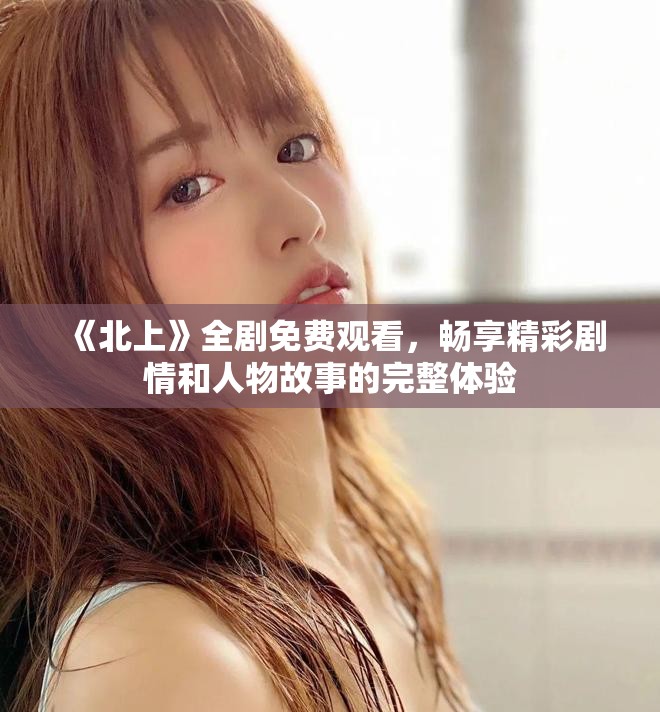 《北上》全劇免費觀看，暢享精彩劇情和人物故事的完整體驗