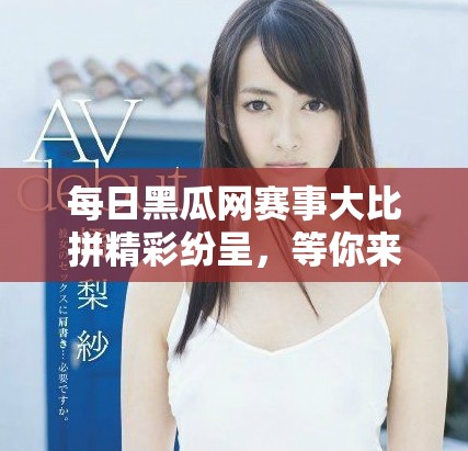 每日黑瓜網(wǎng)賽事大比拼精彩紛呈，等你來參與！