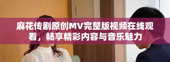 麻花傳劇原創(chuàng)MV完整版視頻在線觀看，暢享精彩內容與音樂魅力