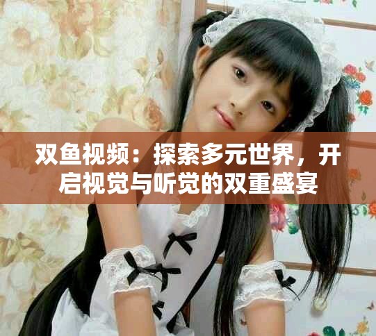 雙魚視頻：探索多元世界，開啟視覺與聽覺的雙重盛宴