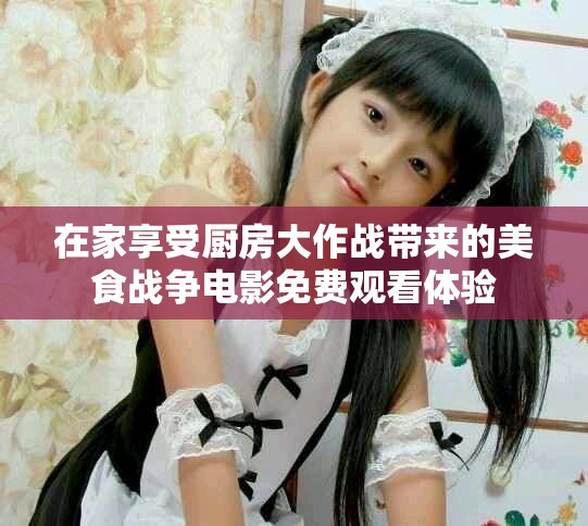 在家享受廚房大作戰(zhàn)帶來的美食戰(zhàn)爭電影免費(fèi)觀看體驗(yàn)