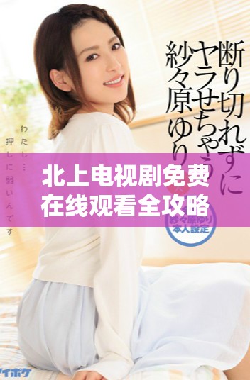 北上電視劇免費(fèi)在線(xiàn)觀(guān)看全攻略，暢享精彩劇情與角色魅力
