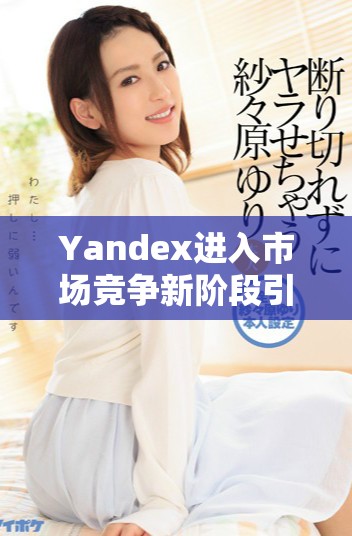 Yandex進(jìn)入市場(chǎng)競(jìng)爭(zhēng)新階段引發(fā)行業(yè)廣泛關(guān)注與討論