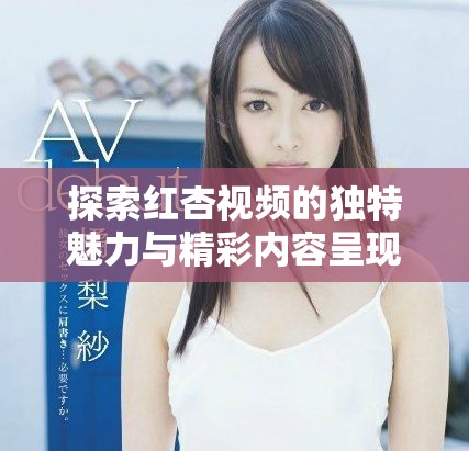 探索紅杏視頻的獨(dú)特魅力與精彩內(nèi)容呈現(xiàn)方式