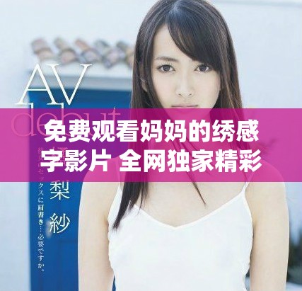 免費(fèi)觀看媽媽的繡感字影片 全網(wǎng)獨(dú)家精彩內(nèi)容速來欣賞