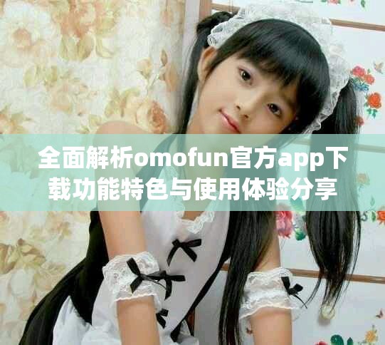 全面解析omofun官方app下載功能特色與使用體驗分享