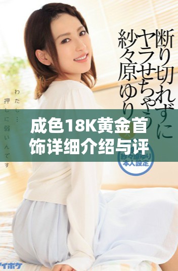 成色18K黃金首飾詳細(xì)介紹與評(píng)測(cè)，了解其魅力與價(jià)值