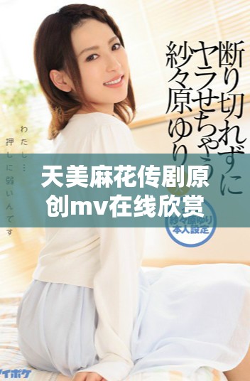 天美麻花傳劇原創(chuàng)mv在線欣賞，精彩不停閃現(xiàn)