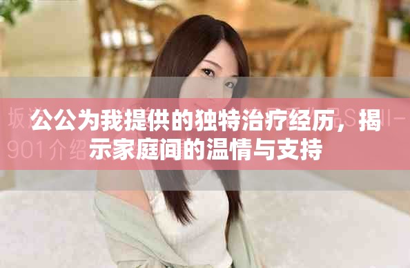 公公為我提供的獨(dú)特治療經(jīng)歷，揭示家庭間的溫情與支持