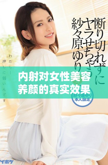 內(nèi)射對女性美容養(yǎng)顏的真實效果及相關(guān)科學(xué)分析探討