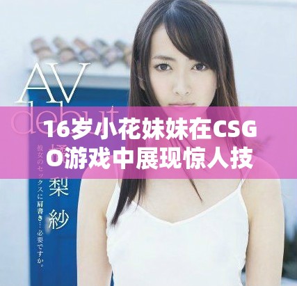 16歲小花妹妹在CSGO游戲中展現(xiàn)驚人技術(shù)魅力