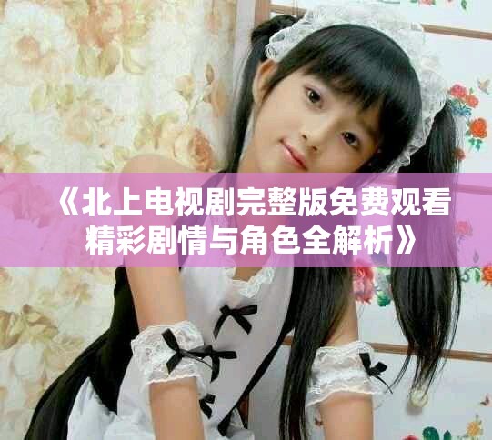 《北上電視劇完整版免費觀看 精彩劇情與角色全解析》
