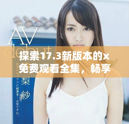 探索17.3新版本的x免費(fèi)觀看全集，暢享無限精彩內(nèi)容體驗(yàn)！