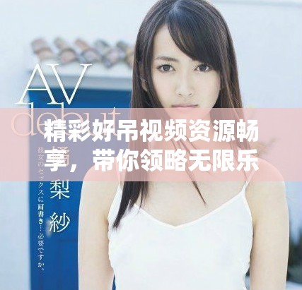 精彩好吊視頻資源暢享，帶你領(lǐng)略無(wú)限樂(lè)趣與驚喜