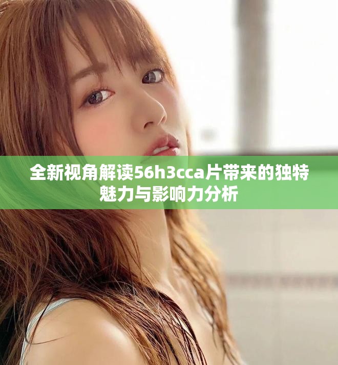全新視角解讀56h3cca片帶來的獨(dú)特魅力與影響力分析