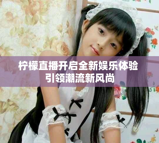 檸檬直播開啟全新娛樂(lè)體驗(yàn) 引領(lǐng)潮流新風(fēng)尚