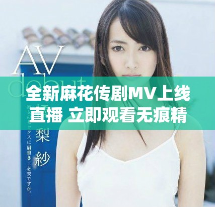 全新麻花傳劇MV上線(xiàn)直播 立即觀看無(wú)痕精彩演繹不容錯(cuò)過(guò)