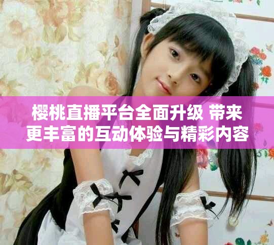 櫻桃直播平臺全面升級 帶來更豐富的互動體驗與精彩內容
