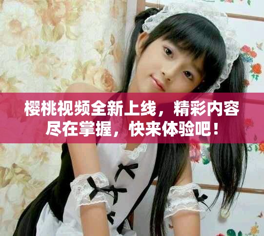 櫻桃視頻全新上線，精彩內(nèi)容盡在掌握，快來體驗吧！
