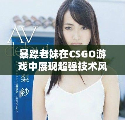 暴躁老妹在CSGO游戲中展現(xiàn)超強技術(shù)風采和激情瞬間