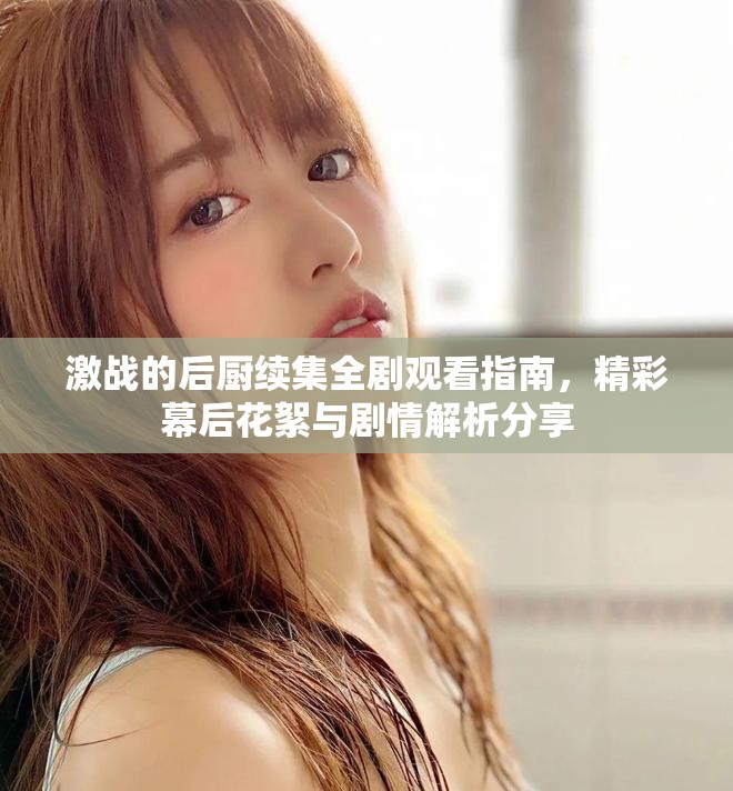 激戰(zhàn)的后廚續(xù)集全劇觀看指南，精彩幕后花絮與劇情解析分享