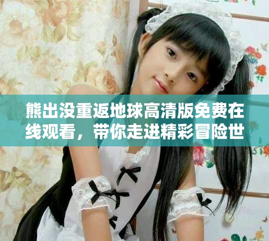 熊出沒重返地球高清版免費在線觀看，帶你走進精彩冒險世界