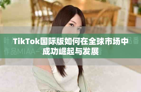 TikTok國際版如何在全球市場中成功崛起與發(fā)展