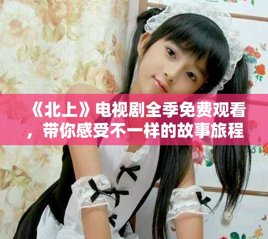 《北上》電視劇全季免費(fèi)觀看，帶你感受不一樣的故事旅程