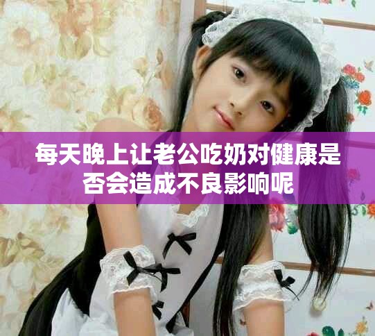 每天晚上讓老公吃奶對(duì)健康是否會(huì)造成不良影響呢
