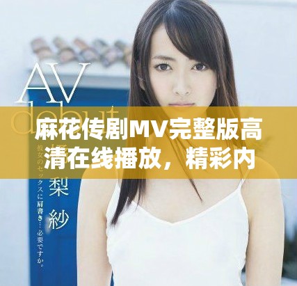 麻花傳劇MV完整版高清在線播放，精彩內(nèi)容不容錯過